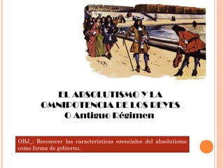 EL ABSOLUTISMO Y LA
OMNIPOTENCIA DE LOS REYES
O Antiguo Régimen
OBJ_: Reconocer las características esenciales del absolutismo
como forma de gobierno.
 