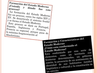 Formación del Estado Moderno
¿Cuándo y dónde fue este
proceso?
La formación del Estado Moderno
fue un proceso, entre los siglos XIV y
XV. Se desarticula el sistema feudal
y se forma el Estado Moderno.Este proceso se dará en Portugal,
España, Inglaterra y Francia.
Francia es especial, porque pasa de
la máxima fragmentación alAbsolutismo.
Formación y Características del
Estado Moderno
¿Cómo esta conformado el
Estado Moderno?
Esta conformado por una serie de
elementos, como un territorio con
fronteras determinadas, un gobierno
común, la presencia de un sentimiento de
identidad de sus habitantes (unidad
lingüística y cultural) y la constitución de
un ejército.
 