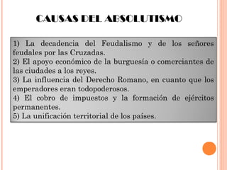 1) La decadencia del Feudalismo y de los señores
feudales por las Cruzadas.
2) El apoyo económico de la burguesía o comerciantes de
las ciudades a los reyes.
3) La influencia del Derecho Romano, en cuanto que los
emperadores eran todopoderosos.
4) El cobro de impuestos y la formación de ejércitos
permanentes.
5) La unificación territorial de los países.
CAUSAS DEL ABSOLUTISMO
 