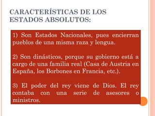 CARACTERÍSTICAS DE LOS
ESTADOS ABSOLUTOS:
1) Son Estados Nacionales, pues encierran
pueblos de una misma raza y lengua.
2) Son dinásticos, porque su gobierno está a
cargo de una familia real (Casa de Austria en
España, los Borbones en Francia, etc.).
3) El poder del rey viene de Dios. El rey
contaba con una serie de asesores o
ministros.
 
