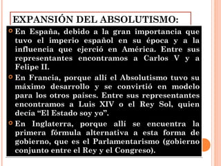 EXPANSIÓN DEL ABSOLUTISMO:
 En España, debido a la gran importancia que
tuvo el imperio español en su época y a la
influencia que ejerció en América. Entre sus
representantes encontramos a Carlos V y a
Felipe II.
 En Francia, porque allí el Absolutismo tuvo su
máximo desarrollo y se convirtió en modelo
para los otros países. Entre sus representantes
encontramos a Luis XIV o el Rey Sol, quien
decía “El Estado soy yo”.
 En Inglaterra, porque allí se encuentra la
primera fórmula alternativa a esta forma de
gobierno, que es el Parlamentarismo (gobierno
conjunto entre el Rey y el Congreso).
 En España, debido a la gran importancia que
tuvo el imperio español en su época y a la
influencia que ejerció en América. Entre sus
representantes encontramos a Carlos V y a
Felipe II.
 En Francia, porque allí el Absolutismo tuvo su
máximo desarrollo y se convirtió en modelo
para los otros países. Entre sus representantes
encontramos a Luis XIV o el Rey Sol, quien
decía “El Estado soy yo”.
 En Inglaterra, porque allí se encuentra la
primera fórmula alternativa a esta forma de
gobierno, que es el Parlamentarismo (gobierno
conjunto entre el Rey y el Congreso).
 