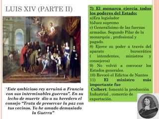 LUIS XIV (PARTE II) 7) El monarca ejercía todos
los poderes del Estado:
a)Era legislador
b)Juez supremo
c) Generalísimo de las fuerzas
armadas. Segundo Pilar de la
monarquía , profesional y
pagado.
8) Ejerce su poder a través del
aparato burocrático
( intendentes, ministros y
consejeros)
9) No volvió a convocar los
Estados generales.
10) Revocó el Edictos de Nantes
11) El ministro más
importante fue
Colbert: fomentó la producción
Industrial , comercio de
exportación.
“Este ambicioso rey arruinó a Francia
con sus interminables guerras”. En su
lecho de muerte dio a su heredero el
consejo “Trata de preservar la paz con
tus vecinos. Yo he amado demasiado
la Guerra”
 