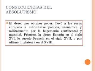 CONSECUENCIAS DEL
ABSOLUTISMO
 El deseo por obtener poder, llevó a los reyes
europeos a enfrentarse política, económica y
militarmente por la hegemonía continental y
mundial. Primero, la ejerce España en el siglo
XVI, le sucede Francia en el siglo XVII, y por
último, Inglaterra en el XVIII.
 