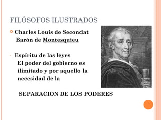 FILÓSOFOS ILUSTRADOS
 Charles Louis de Secondat
Barón de Montesquieu
- Espíritu de las leyes
El poder del gobierno es
ilimitado y por aquello la
necesidad de la
SEPARACION DE LOS PODERES
 