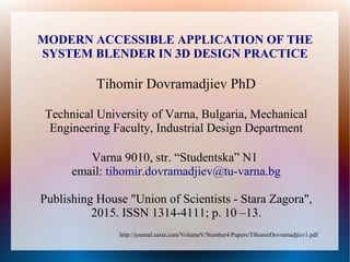http://journal.sustz.com/VolumeV/Number4/Papers/TihomirDovramadjiev1.pdf
MODERN ACCESSIBLE APPLICATION OF THE
SYSTEM BLENDER IN 3D DESIGN PRACTICE
Tihomir Dovramadjiev PhD
Technical University of Varna, Bulgaria, Mechanical
Engineering Faculty, Industrial Design Department
Varna 9010, str. “Studentska” N1
email: tihomir.dovramadjiev@tu-varna.bg
Publishing House "Union of Scientists - Stara Zagora",
2015. ISSN 1314-4111; p. 10 –13.
 