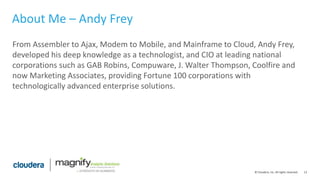 13© Cloudera, Inc. All rights reserved.
About Me – Andy Frey
From Assembler to Ajax, Modem to Mobile, and Mainframe to Cloud, Andy Frey,
developed his deep knowledge as a technologist, and CIO at leading national
corporations such as GAB Robins, Compuware, J. Walter Thompson, Coolfire and
now Marketing Associates, providing Fortune 100 corporations with
technologically advanced enterprise solutions.
 