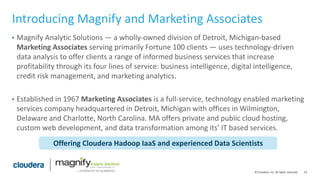14© Cloudera, Inc. All rights reserved.
Introducing Magnify and Marketing Associates
• Magnify Analytic Solutions — a wholly-owned division of Detroit, Michigan-based
Marketing Associates serving primarily Fortune 100 clients — uses technology-driven
data analysis to offer clients a range of informed business services that increase
profitability through its four lines of service: business intelligence, digital intelligence,
credit risk management, and marketing analytics.
• Established in 1967 Marketing Associates is a full-service, technology enabled marketing
services company headquartered in Detroit, Michigan with offices in Wilmington,
Delaware and Charlotte, North Carolina. MA offers private and public cloud hosting,
custom web development, and data transformation among its’ IT based services.
Offering Cloudera Hadoop IaaS and experienced Data Scientists
 