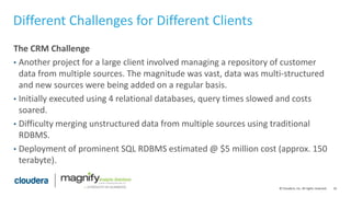 16© Cloudera, Inc. All rights reserved.
Different Challenges for Different Clients
The CRM Challenge
• Another project for a large client involved managing a repository of customer
data from multiple sources. The magnitude was vast, data was multi-structured
and new sources were being added on a regular basis.
• Initially executed using 4 relational databases, query times slowed and costs
soared.
• Difficulty merging unstructured data from multiple sources using traditional
RDBMS.
• Deployment of prominent SQL RDBMS estimated @ $5 million cost (approx. 150
terabyte).
 