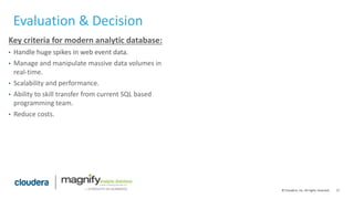 17© Cloudera, Inc. All rights reserved.
Evaluation & Decision
Key criteria for modern analytic database:
• Handle huge spikes in web event data.
• Manage and manipulate massive data volumes in
real-time.
• Scalability and performance.
• Ability to skill transfer from current SQL based
programming team.
• Reduce costs.
 