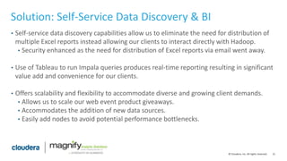 21© Cloudera, Inc. All rights reserved.
Solution: Self-Service Data Discovery & BI
• Self-service data discovery capabilities allow us to eliminate the need for distribution of
multiple Excel reports instead allowing our clients to interact directly with Hadoop.
• Security enhanced as the need for distribution of Excel reports via email went away.
• Use of Tableau to run Impala queries produces real-time reporting resulting in significant
value add and convenience for our clients.
• Offers scalability and flexibility to accommodate diverse and growing client demands.
• Allows us to scale our web event product giveaways.
• Accommodates the addition of new data sources.
• Easily add nodes to avoid potential performance bottlenecks.
 