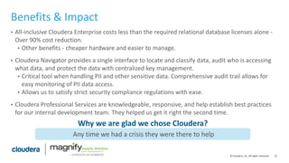23© Cloudera, Inc. All rights reserved.
Benefits & Impact
• All-inclusive Cloudera Enterprise costs less than the required relational database licenses alone -
Over 90% cost reduction.
• Other benefits - cheaper hardware and easier to manage.
• Cloudera Navigator provides a single interface to locate and classify data, audit who is accessing
what data, and protect the data with centralized key management.
• Critical tool when handling PII and other sensitive data. Comprehensive audit trail allows for
easy monitoring of PII data access.
• Allows us to satisfy strict security compliance regulations with ease.
• Cloudera Professional Services are knowledgeable, responsive, and help establish best practices
for our internal development team. They helped us get it right the second time.
Any time we had a crisis they were there to help
Why we are glad we chose Cloudera?
 
