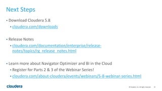 27© Cloudera, Inc. All rights reserved.
Next Steps
• Download Cloudera 5.8
• cloudera.com/downloads
• Release Notes
• cloudera.com/documentation/enterprise/release-
notes/topics/rg_release_notes.html
• Learn more about Navigator Optimizer and BI in the Cloud
• Register for Parts 2 & 3 of the Webinar Series!
• cloudera.com/about-cloudera/events/webinars/5-8-webinar-series.html
 
