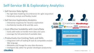 8© Cloudera, Inc. All rights reserved.
Self-Service BI & Exploratory Analytics
• Self-Service Data Agility
• No rigid data modeling encumbrances for agile acquisition
• Iteratively analyze and flexibly model
• Self-Service Exploratory Analytics
• Interactive responses for iterative exploration
• Confidently handle all BI and SQL users
• Cost-Effective Scalability with Users/Data
• Easily add nodes to handle more data and users
• Leverage the full potential of available data
• Productively Use Existing Tools and Skills
• Integration with all leading BI tools & compatible analytic
SQL language
• Metadata and lineage for easy data discovery
• Intelligent SQL editor for greater developer productivity
 