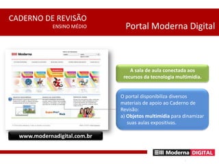Portal Moderna DigitalA sala de aula conectada aos  recursos da tecnologia multimídia.O portal disponibiliza diversos materiais de apoio ao Caderno de Revisão:a) Objetos multimídia para dinamizar      suas aulas expositivas.www.modernadigital.com.br
