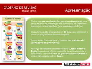 ApresentaçãoReúne as mais atualizadas ferramentas educacionais para servir de apoio na preparação dos alunos para os exames de ingresso nas universidades e para a realização do Enem;Os cadernos estão organizados em 24 temas que sintetizam o conteúdo programático de cada disciplina;Após o estudo de cada tema, o material traz questões de vestibulares de todo o Brasil;Ao longo do cadernos há remissões para o portal Moderna Digital, que oferece objetos muitimídia para complementar o aprendizado, além de banco de questões de vestibulares e uma seção especial sobre o Enem.