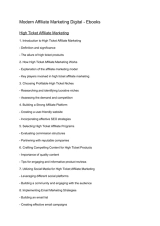 Modern Affiliate Marketing Digital - Ebooks
High Ticket Affiliate Marketing
1. Introduction to High Ticket Affiliate Marketing
- Definition and significance
- The allure of high ticket products
2. How High Ticket Affiliate Marketing Works
- Explanation of the affiliate marketing model
- Key players involved in high ticket affiliate marketing
3. Choosing Profitable High Ticket Niches
- Researching and identifying lucrative niches
- Assessing the demand and competition
4. Building a Strong Affiliate Platform
- Creating a user-friendly website
- Incorporating effective SEO strategies
5. Selecting High Ticket Affiliate Programs
- Evaluating commission structures
- Partnering with reputable companies
6. Crafting Compelling Content for High Ticket Products
- Importance of quality content
- Tips for engaging and informative product reviews
7. Utilizing Social Media for High Ticket Affiliate Marketing
- Leveraging different social platforms
- Building a community and engaging with the audience
8. Implementing Email Marketing Strategies
- Building an email list
- Creating effective email campaigns
 