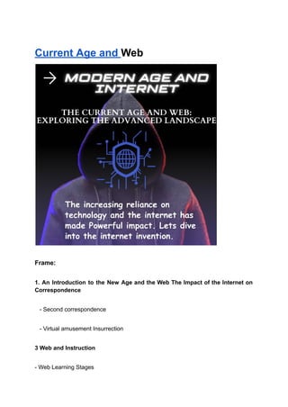 Current Age and Web
Frame:
1. An Introduction to the New Age and the Web The Impact of the Internet on
Correspondence
- Second correspondence
- Virtual amusement Insurrection
3 Web and Instruction
- Web Learning Stages
 