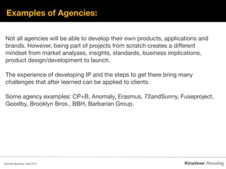 Examples of Agencies:

 Not all agencies will be able to develop their own products, applications and
 brands. However, being part of projects from scratch creates a different
 mindset from market analyses, insights, standards, business implications,
 product design/development to launch.

 The experience of developing IP and the steps to get there bring many
 challenges that after learned can be applied to clients.

 Some agency examples: CP+B, Anomaly, Erasmus, 72andSunny, Fuseproject,
 Goodby, Brooklyn Bros., BBH, Barbarian Group.




Kirschner Branding | April 2010 
 
