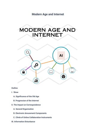 Modern Age and Internet
Outline
I. Show
A. Significance of the Old Age
B. Progression of the Internet
II. The Impact on Correspondence
A. Second Organization
B. Electronic Amusement Components
C. Climb of Online Collaboration Instruments
III. Information Disturbance
 