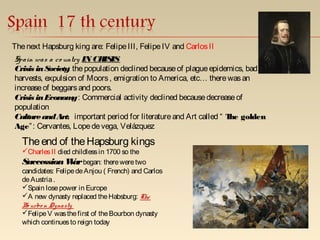 Thenext Hapsburg king are: FelipeIII, FelipeIV and CarlosII
Spain was a co untry IN CRISIS
Crisis inSociety: thepopulation declined becauseof plagueepidemics, bad
harvests, expulsion of Moors, emigration to America, etc… therewasan
increaseof beggarsand poors.
Crisis inEconomy: Commercial activity declined becausedecreaseof
population
CultureandArt: important period for literatureand Art called “ The golden
Age”: Cervantes, Lopedevega, Velázquez
Theend of theHapsburg kings
CharlesII died childlessin 1700 so the
SuccessionWarbegan: thereweretwo
candidates: FelipedeAnjou ( French) and Carlos
deAustria.
Spain losepower in Europe
A new dynasty replaced theHabsburg: The
Bo urbo n Dynasty
FelipeV wasthefirst of theBourbon dynasty
which continuesto reign today
 