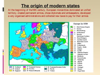 The origin of modern states
At the beginning of the16th century, European monarchies dominated an unifed
territory, created permanent armies, chose diplomats and ambassadors, developed
avery organised administrationsand collected new taxesto pay for their armies
 