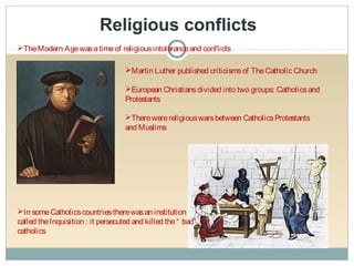 Religious conflicts
TheModern Agewasatimeof religiousintoleranceand conflicts
Martin Luther published criticismsof TheCatholic Church
European Christiansdivided into two groups: Catholicsand
Protestants
Therewerereligiouswarsbetween CatholicsProtestants
and Muslims
In someCatholicscountriestherewasan institution
called theInquisition : it persecuted and killed the“ bad”
catholics
 