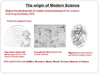 The origin of Modern Science
Beginsthedevelopment of modern sciencebecauseof theinvention
of printing (Gutenberg 1543)
Someof greatest thinkers:
Copernicus's heliocentric
theory says, thesun isthe
center of thesolar system
Leonardo da Vinci designed many
unusual machines
Miguel Servet discovered the
pulmonary circulatory motion
Other great thinkerswereGalileo, Descartes, Bacon, Pascal, Newton, Limaeus and Jenner.
 