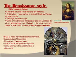 The Renaissance style
Main characteristics:
Thisstyle istypical in the 15th
and 16th
centuries.
Architecture : was inspired by ancient Greek and Roman
art, straight lines
Paintings: focused on light
Some of most famous Renaissance artist are Leonardo da
Vinci, Michelangelo and Raphael . the most important
painter in Spain wasDoménikosTheotokópoulos ELGreco
MonaLisaby Leonardo daVinci isa
master pieceof Renaissance
El Greco wasapainter Renaissance-Mannerist
Characteristicsof hispainting
•Elongation of facesand hands
•Likesto fill all the spaceof thepicture.
•Richly colored, with apredominanceof
yellow ocher
 