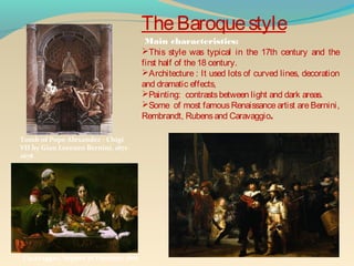 TheBaroquestyle
This style was typical in the 17th century and the
first half of the18 century.
Architecture : It used lots of curved lines, decoration
and dramatic effects,
Painting: contrastsbetween light and dark areas.
Some of most famousRenaissance artist are Bernini,
Rembrandt, Rubensand Caravaggio.
Main characteristics:
Caravaggio, Supper at Emmaus 1601
Tomb of Pope Alexander - Chigi
VII by Gian Lorenzo Bernini, 1671-
1678
 
