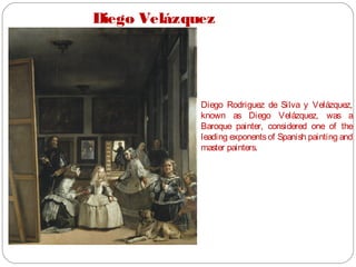 Diego Velázquez
Diego Rodriguez de Silva y Velázquez,
known as Diego Velázquez, was a
Baroque painter, considered one of the
leading exponentsof Spanish painting and
master painters.
Las Meninas (1656).
 