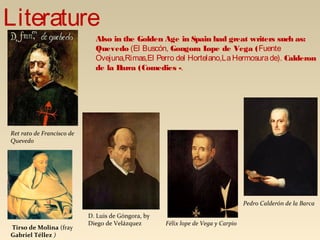 Also in the Golden Age in Spain had great writers such as:
Quevedo (El Buscón, Gongora Lope de Vega (Fuente
Ovejuna,Rimas,El Perro del Hortelano,LaHermosurade). Calderon
de la Barca (Comedies -.
Ret rato de Francisco de
Quevedo
Félix lope de Vega y Carpio
D. Luis de Góngora, by
Diego de Velázquez
Literature
Pedro Calderón de la Barca
Tirso de Molina (fray
Gabriel Téllez )
 