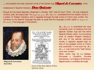 Cover of the first edition of Don
Quixote (1605).
... and possibly themost important writer of theGolden Age MigueldeCervantes isthe
masterpieceof Spanish literature, DonQuixote
Miguel de Cervantes Saavedra. (Baptised in October 1547; died 23 April 1616) . He was a Spanish
novelist, poet, and playwright. His magnum o pus, Do n Quixo te, considered the first modern novel is
a classic of Western literature, and is regarded amongst the best works of fiction ever written. His
influence on the Spanish language has been so great that the language is often called la lengua de
Cervantes ("thelanguageof Cervantes").
Miguel de Cervantes
Saavedra
Do n Quixo te is considered the most
influential work of literature from the
Spanish Golden Age and the entire
Spanish literary canon. As a founding
work of modern Western literature,
and one of the earliest canonical
novels, it regularly appears high on
lists of the greatest works of fiction
ever published. In one such list, Do n
Quixo te was cited as the "best literary
work ever written".
Other works may be La Galatea,
Rinconete y Cortadillo, Novelas
Ejemplares, Los trabajos de Persiles y
Segismunday LosBañosdeArgel.
 