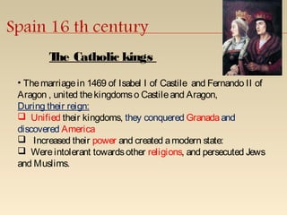 • Themarriagein 1469 of Isabel I of Castile and Fernando II of
Aragon , united thekingdomso Castileand Aragon,
During their reign:
 Unified their kingdoms, they conquered Granadaand
discovered America
 Increased their power and created amodern state:
 Wereintolerant towardsother religions, and persecuted Jews
and Muslims.
The Catholic kings
 