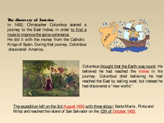 Columbus thought that the Earth was round. He
believed he had reached the Indies in his
journey. Columbus died believing he had
reached the East by sailing west, but instead he
had discovered a“new world.”
The discovery of America
In 1492, Christopher Columbus started a
journey to the East Indies, in order to find a
routeto improvethespicecommerce.
He did it with the money from the Catholic
Kings of Spain. During that journey, Colombus
discovered America.
Theexpedition left on the3rd August 1492 with threeships( SantaMaría, Pintaand
Niña) and reached theisland of San Salvador on the 12th of October 1492
 
