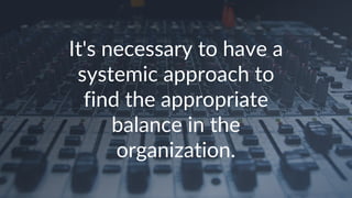 It's necessary to have a
systemic approach to
find the appropriate
balance in the
organization.
 