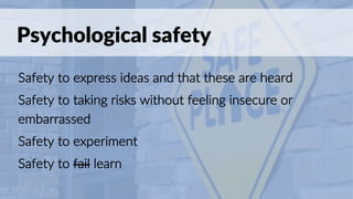 Psychological safety
Safety to express ideas and that these are heard
Safety to taking risks without feeling insecure or
embarrassed
Safety to experiment
Safety to fail learn
 