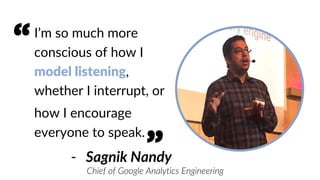 I’m so much more
conscious of how I
model listening,
whether I interrupt, or
how I encourage
everyone to speak.
- Sagnik Nandy
Chief of Google Analytics Engineering
“
”
 