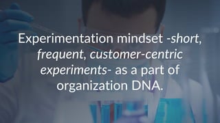 Experimentation mindset -short,
frequent, customer-centric
experiments- as a part of
organization DNA.
 