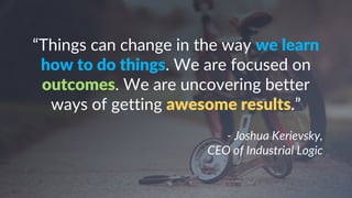 “Things can change in the way we learn
how to do things. We are focused on
outcomes. We are uncovering better
ways of getting awesome results.”
- Joshua Kerievsky,
CEO of Industrial Logic
 