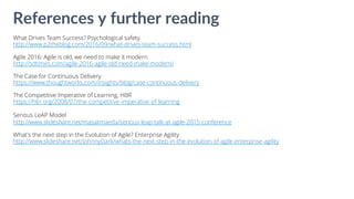 What Drives Team Success? Psychological safety.
http://www.p2theblog.com/2016/09/what-drives-team-success.html
Agile 2016: Agile is old, we need to make it modern
http://sdtimes.com/agile-2016-agile-old-need-make-modern/
The Case for Continuous Delivery
https://www.thoughtworks.com/insights/blog/case-continuous-delivery
The Competitive Imperative of Learning, HBR
https://hbr.org/2008/07/the-competitive-imperative-of-learning
Serious LeAP Model
http://www.slideshare.net/masakmaeda/serious-leap-talk-at-agile-2015-conference
What's the next step in the Evolution of Agile? Enterprise Agility
http://www.slideshare.net/JohnnyDark/whats-the-next-step-in-the-evolution-of-agile-enterprise-agility
References y further reading
 
