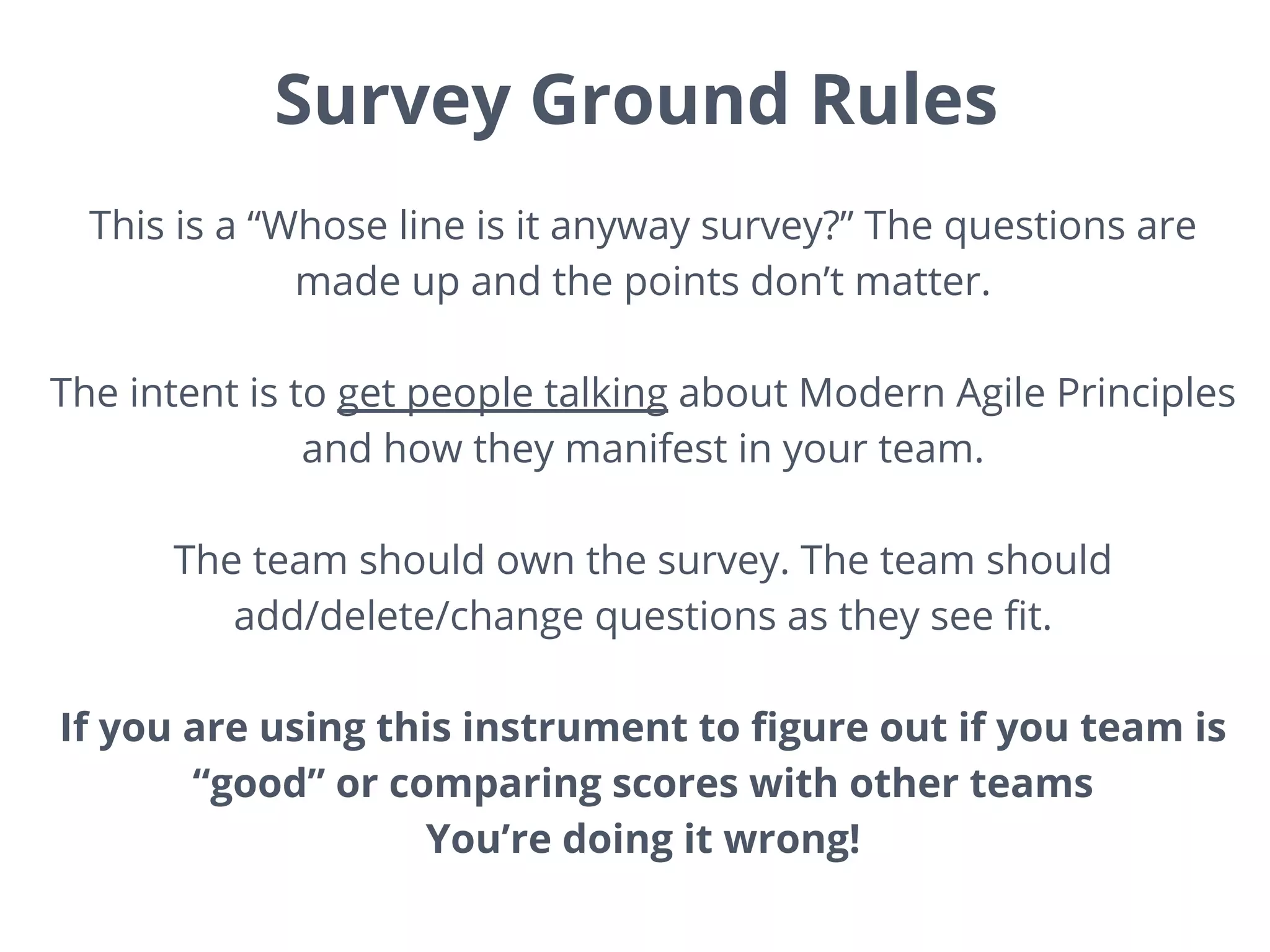 Survey Ground Rules
This is a “Whose line is it anyway survey?” The questions are
made up and the points don’t matter.
The intent is to get people talking about Modern Agile Principles
and how they manifest in your team.
The team should own the survey. The team should
add/delete/change questions as they see fit.
If you are using this instrument to figure out if you team is
“good” or comparing scores with other teams
You’re doing it wrong!
 