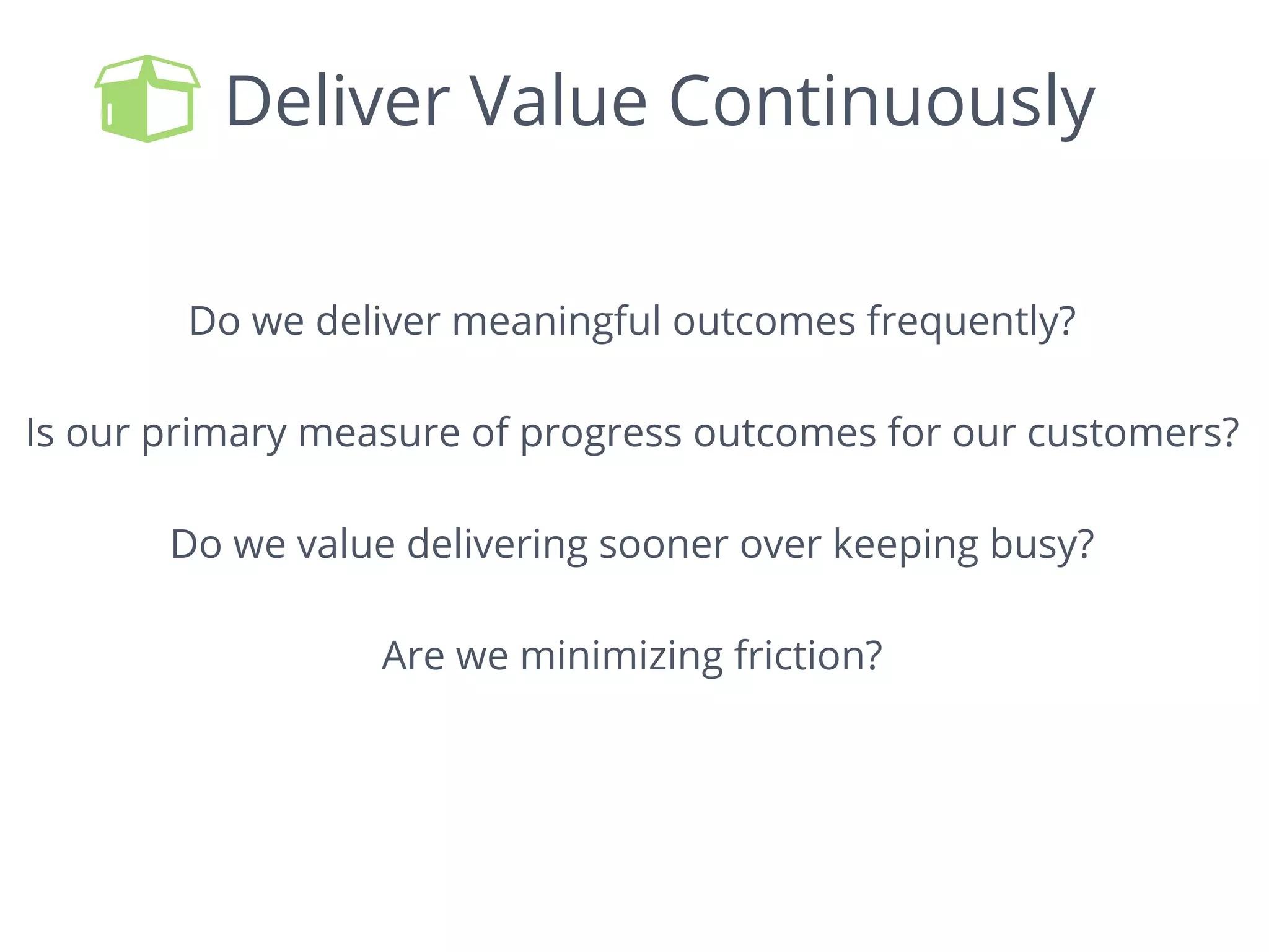 Deliver Value Continuously
Do we deliver meaningful outcomes frequently?
Is our primary measure of progress outcomes for our customers?
Do we value delivering sooner over keeping busy?
Are we minimizing friction?
 