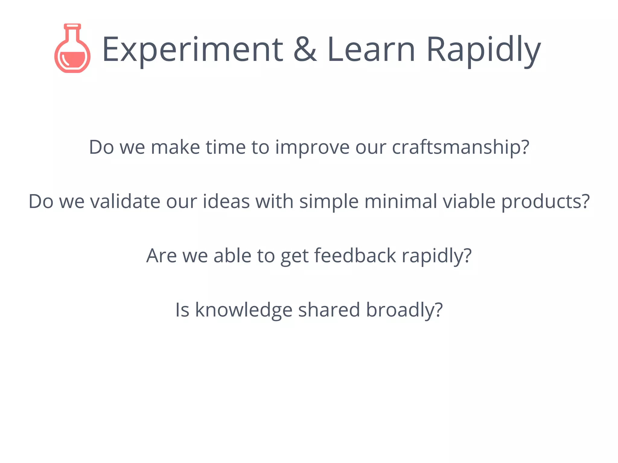 Experiment & Learn Rapidly
Do we make time to improve our craftsmanship?
Do we validate our ideas with simple minimal viable products?
Are we able to get feedback rapidly?
Is knowledge shared broadly?
 