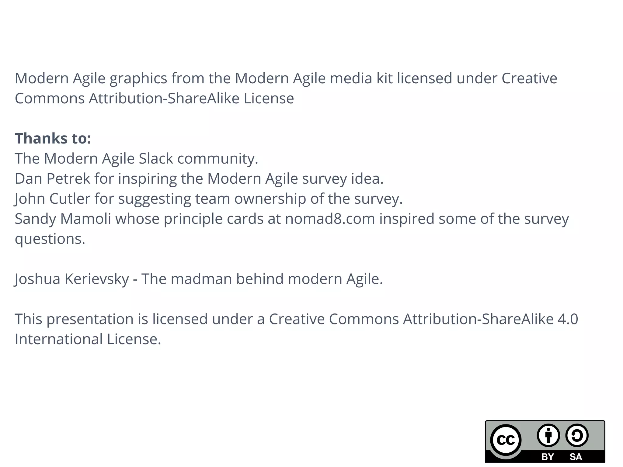 Modern Agile graphics from the Modern Agile media kit licensed under Creative
Commons Attribution-ShareAlike License
Thanks to:
The Modern Agile Slack community.
Dan Petrek for inspiring the Modern Agile survey idea.
John Cutler for suggesting team ownership of the survey.
Sandy Mamoli whose principle cards at nomad8.com inspired some of the survey
questions.
Joshua Kerievsky - The madman behind modern Agile.
This presentation is licensed under a Creative Commons Attribution-ShareAlike 4.0
International License.
 