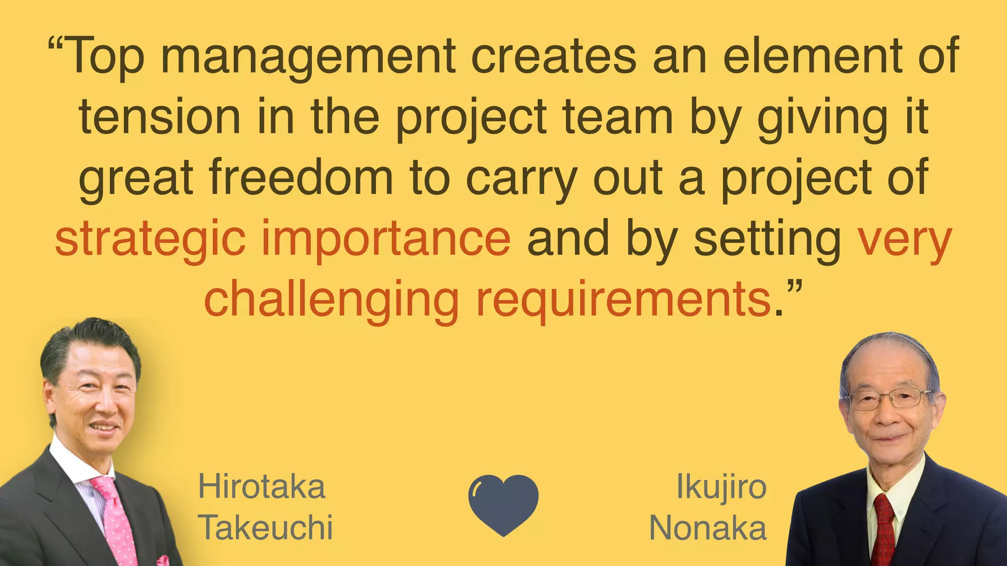 Ikujiro
Nonaka
Hirotaka
Takeuchi
“Top management creates an element of
tension in the project team by giving it
great freedom to carry out a project of
strategic importance and by setting very
challenging requirements.”
 