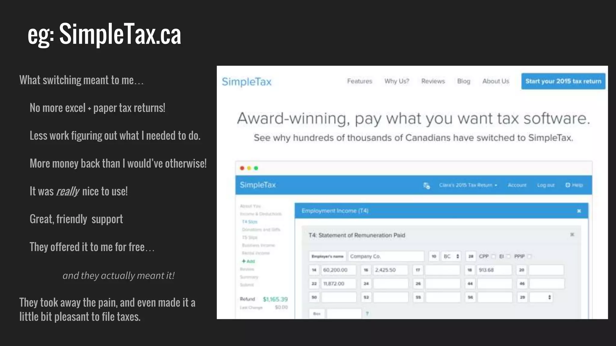 eg: SimpleTax.ca
What switching meant to me…
No more excel + paper tax returns!
Less work figuring out what I needed to do.
More money back than I would’ve otherwise!
It was really nice to use!
Great, friendly support
They offered it to me for free…
and they actually meant it!
They took away the pain, and even made it a
little bit pleasant to file taxes.
 