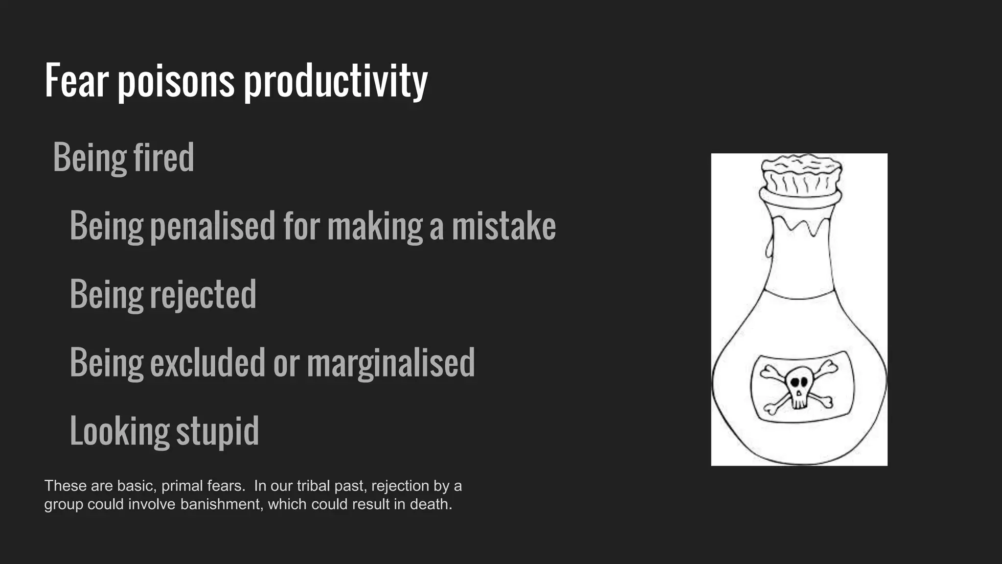 Fear poisons productivity
Being fired
Being penalised for making a mistake
Being rejected
Being excluded or marginalised
Looking stupid
These are basic, primal fears. In our tribal past, rejection by a
group could involve banishment, which could result in death.
 