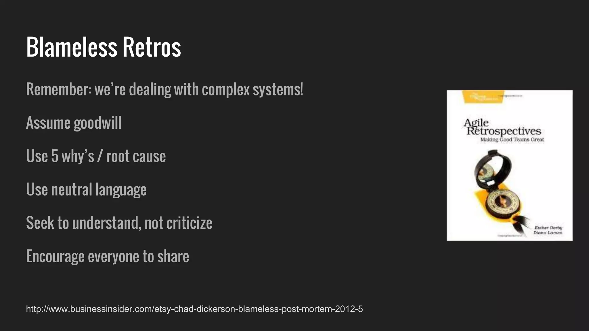 Remember: we’re dealing with complex systems!
Assume goodwill
Use 5 why’s / root cause
Use neutral language
Seek to understand, not criticize
Encourage everyone to share
Blameless Retros
http://www.businessinsider.com/etsy-chad-dickerson-blameless-post-mortem-2012-5
 