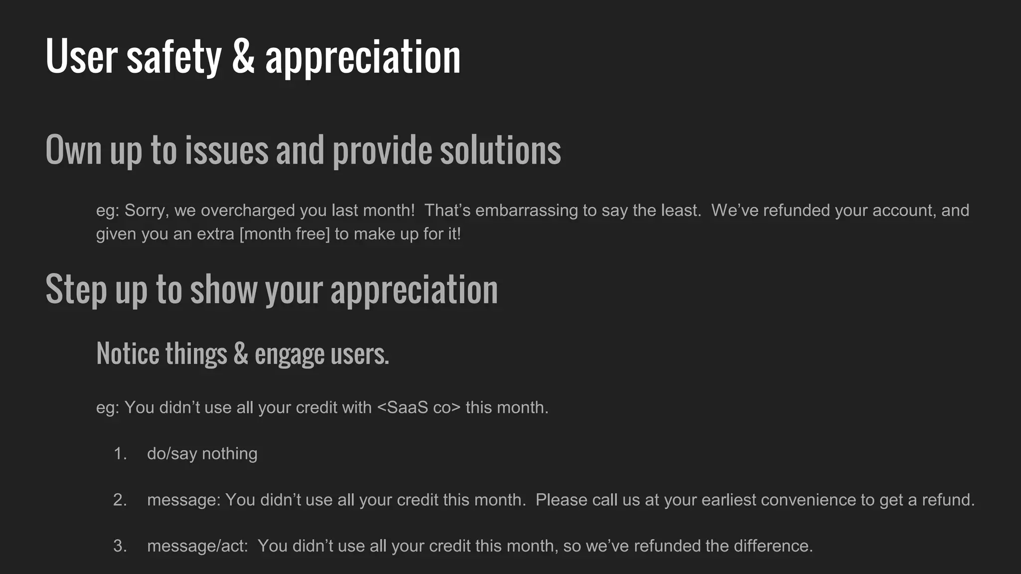 User safety & appreciation
Own up to issues and provide solutions
eg: Sorry, we overcharged you last month! That’s embarrassing to say the least. We’ve refunded your account, and
given you an extra [month free] to make up for it!
Step up to show your appreciation
Notice things & engage users.
eg: You didn’t use all your credit with <SaaS co> this month.
1. do/say nothing
2. message: You didn’t use all your credit this month. Please call us at your earliest convenience to get a refund.
3. message/act: You didn’t use all your credit this month, so we’ve refunded the difference.
 