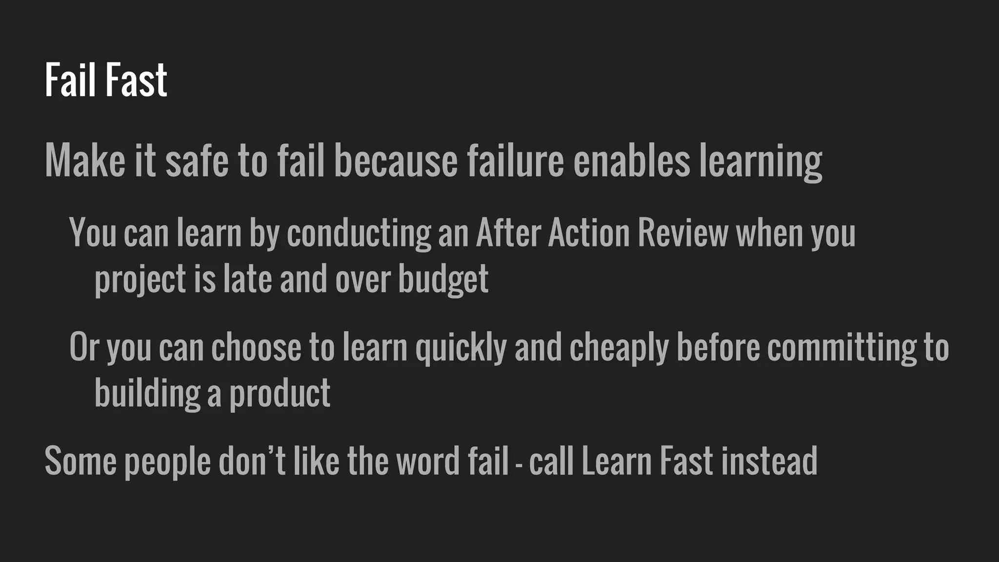 Fail Fast
Make it safe to fail because failure enables learning
You can learn by conducting an After Action Review when you
project is late and over budget
Or you can choose to learn quickly and cheaply before committing to
building a product
Some people don’t like the word fail - call Learn Fast instead
 